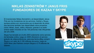 NIKLAS ZENNSTRÖM Y JANUS FRIIS
FUNDADORES DE KAZAA Y SKYPE
El inversionista Niklas Zennström y el desarrollador Janus
Friis son los fundadores de los servicios: KaZaA y Skype,
aunque ambos son reconocidos por el desarrollo de estos
dos servicios también han desarrollado otros proyectos
como: Altnet, Joost, Joltid y Atómico, gracias a su éxito
ambos están incluidos en las 100 personas más influyentes
del año 2006.
Skype fue lanzado en el año 2003 solamente como servicio
de llamadas online, luego en 2005 ofrecieron el servicio
gratuito de videoconferencia, para esa fecha eBay compró
Skype a un valor de 2,100 millones de euros, luego en
2009 Silve Like Partners compró Skype a 2.75 billones de
dólares.
 
