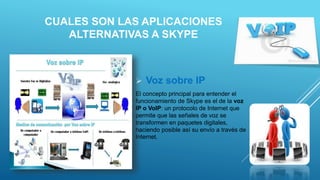 CUALES SON LAS APLICACIONES
ALTERNATIVAS A SKYPE
 Voz sobre IP
El concepto principal para entender el
funcionamiento de Skype es el de la voz
IP o VoIP: un protocolo de Internet que
permite que las señales de voz se
transformen en paquetes digitales,
haciendo posible así su envío a través de
Internet.
 