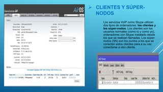  CLIENTES Y SÚPER-
NODOS
Los servicios VoIP como Skype utilizan
dos tipos de ordenadores: los clientes y
los súper-nodos. Los clientes son los
usuarios normales (como tú y como yo),
ordenadores con Skype instalado desde
los que se realizan llamadas. Los súper-
nodos (SN) son los puntos a los que se
conectan estos clientes para a su vez
conectarse a otro cliente.
 