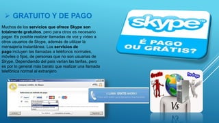  GRATUITO Y DE PAGO
Muchos de los servicios que ofrece Skype son
totalmente gratuitos, pero para otros es necesario
pagar. Es posible realizar llamadas de voz y vídeo a
otros usuarios de Skype, además de utilizar la
mensajería instantánea. Los servicios de
pago incluyen las llamadas a teléfonos normales,
móviles o fijos, de personas que no son usuarias de
Skype. Dependiendo del país varían las tarifas, pero
es por lo general más barato que realizar una llamada
telefónica normal al extranjero.
 