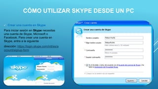 CÓMO UTILIZAR SKYPE DESDE UN PC
 Crear una cuenta en Skype
Para iniciar sesión en Skype necesitas
una cuenta de Skype, Microsoft o
Facebook. Para crear una cuenta en
Skype, entra a la siguiente
dirección: https://login.skype.com/intl/es/a
ccount/signup-form
 