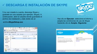  DESCARGA E INSTALACIÓN DE SKYPE
Una vez creada tu cuenta, descarga Skype y
guárdalo en una carpeta (por ejemplo: Skype). A
continuación, abre la carpeta donde guardaste el
archivo de instalación y dale doble clic al
archivoSkypeSetup.exe:
Haz clic en Ejecutar, selecciona el idioma y
acepta las condiciones de uso de Skype
haciendo clic en Acepto. Siguiente:
 