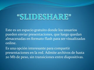 Este es un espacio gratuito donde los usuarios
pueden enviar presentaciones, que luego quedan
almacenadas en formato flash para ser visualizadas
online.
Es una opción interesante para compartir
presentaciones en la red. Admite archivos de hasta
20 Mb de peso, sin transiciones entre diapositivas.
 