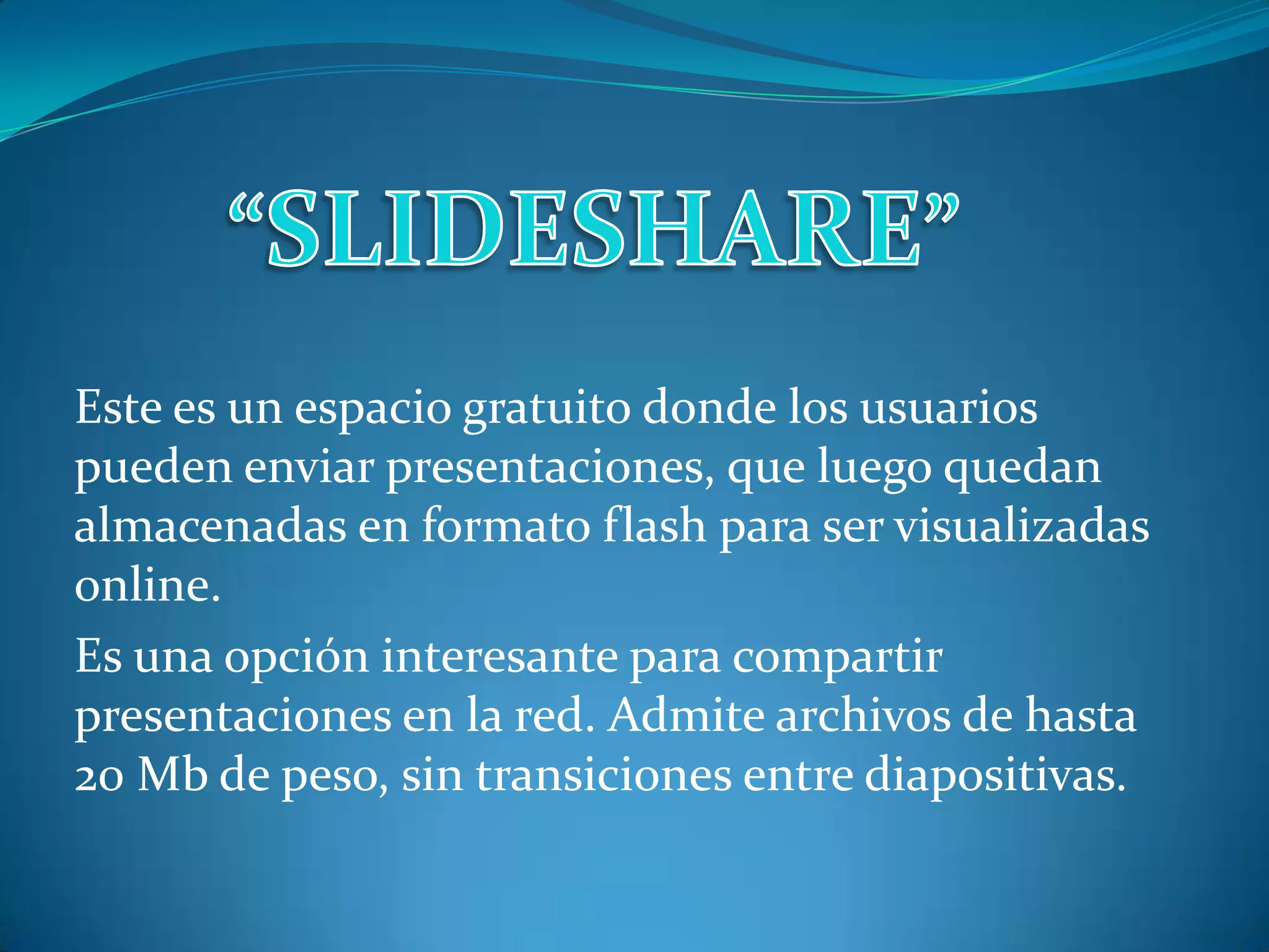 “SLIDESHARE”Este es un espacio gratuito donde los usuarios pueden enviar presentaciones, que luego quedan almacenadas en formato flash para ser visualizadas online.Es una opción interesante para compartir presentaciones en la red. Admite archivos de hasta 20 Mb de peso, sin transiciones entre diapositivas.