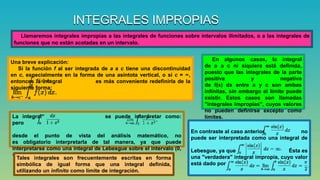 INTEGRALES IMPROPIAS
Llamaremos integrales impropias a las integrales de funciones sobre intervalos ilimitados, o a las integrales de
funciones que no están acotadas en un intervalo.
Una breve explicación:
Si la función f al ser integrada de a a c tiene una discontinuidad
en c, especialmente en la forma de una asíntota vertical, o si c = ∞,
entonces la integral es más conveniente redefinirla de la
siguiente forma:
En algunos casos, la integral
de a a c ni siquiera está definida,
puesto que las integrales de la parte
positiva y negativa
de f(x) dx entre a y c son ambas
infinitas, sin embargo el límite puede
existir. Estos casos son llamadas
"integrales impropias", cuyos valores
no pueden definirse excepto como
límites.La integral se puede interpretar como:
pero
desde el punto de vista del análisis matemático, no
es obligatorio interpretarla de tal manera, ya que puede
interpretarse como una integral de Lebesgue sobre el intervalo (0,
∞).
En contraste al caso anterior, no
puede ser interpretada como una integral de
Lebesgue, ya que Ésta es
una "verdadera" integral impropia, cuyo valor
está dado por
Tales integrales son frecuentemente escritas en forma
simbólica de igual forma que una integral definida,
utilizando un infinito como límite de integración.
 