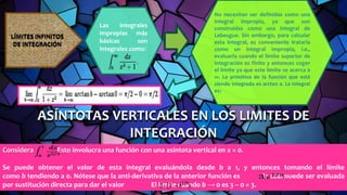 ASÍNTOTAS VERTICALES EN LOS LIMITES DE
INTEGRACIÓN
Considera Esto involucra una función con una asíntota vertical en x = 0.
Se puede obtener el valor de esta integral evaluándola desde b a 1, y entonces tomando el límite
como b tendiendo a 0. Nótese que la anti-derivativa de la anterior función es la cual puede ser evaluada
por sustitución directa para dar el valor El límite cuando b → 0 es 3 − 0 = 3.
LÍMITES INFINITOS
DE INTEGRACIÓN
Las integrales
impropias más
básicas son
integrales como:
No necesitan ser definidas como una
integral impropia, ya que son
construidas como una integral de
Lebesgue. Sin embargo, para calcular
esta integral, es conveniente tratarla
como un integral impropia, i.e.,
evaluarla cuando el límite superior de
integración es finito y entonces coger
el límite ya que este límite se acerca a
∞. La primitiva de la función que está
siendo integrada es arctan x. La integral
es:
 