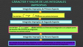 Integrales Impropias de Primera Especie:
Son del tipo : o Presentan una asíntota horizontal.
Son del tipo: y que no está definida en el intervalo de integración o en cualquier punto
del dominio o los extremos de integración.
Presentan una asíntota vertical.
CÁRACTER Y VALOR DE LAS INTEGRALES
IMPROPIASó
Integrales Impropias de Segunda Especie:
Son mezclas de los dos tipos anteriores, es decir, que presentan un infinito en los extremos de
integración y la función se hace infinito en uno o más puntos del intervalo de integración.
Integrales Impropias de Tercera Especie:
 