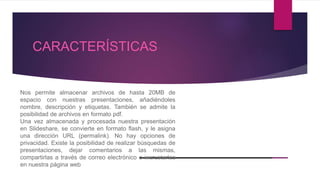 CARACTERÍSTICAS
Nos permite almacenar archivos de hasta 20MB de
espacio con nuestras presentaciones, añadiéndoles
nombre, descripción y etiquetas. También se admite la
posibilidad de archivos en formato pdf.
Una vez almacenada y procesada nuestra presentación
en Slideshare, se convierte en formato flash, y le asigna
una dirección URL (permalink). No hay opciones de
privacidad. Existe la posibilidad de realizar búsquedas de
presentaciones, dejar comentarios a las mismas,
compartirlas a través de correo electrónico o incrustarlas
en nuestra página web
 