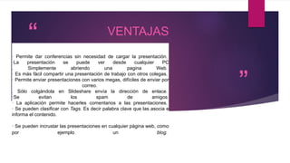 “
”
VENTAJAS
· Permite dar conferencias sin necesidad de cargar la presentación.
·La presentación se puede ver desde cualquier PC
. Simplemente abriendo una pagina Web.
· Es más fácil compartir una presentación de trabajo con otros colegas.
· Permite enviar presentaciones con varios megas, difíciles de enviar por
correo.
. Sólo colgándola en Slideshare envía la dirección de enlace.
·Se evitan los spam de amigos
· La aplicación permite hacerles comentarios a las presentaciones.
· Se pueden clasificar con Tags. Es decir palabra clave que las asocia e
informa el contenido.
· Se pueden incrustar las presentaciones en cualquier página web, como
por ejemplo un blog.
 