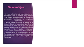 Desventajas:
A nivel educativo las presentaciones en
Powerpoint son un formato muy limitado
. No tienen demasiado valor si no hay un
presentador explicando y ampliando
información.
· No es posible combinar el sonido y la
imagen. Como un presentador que lleve la
exposición o relato de lo que se quiere
mostrar. A menos que se cree un archivo de
narración de audio Slidecast.
· No admite animaciones. Son estáticas.
· Algunas veces la incompatibilidad de los
formatos produce algunas alteraciones en las
presentaciones luego de colgarla en
Slideshare.
 