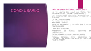 COMO USARLO HAZ PRESENTACIONES COMPLETAS
NO TE LIMITES CON SUBIR UN POWER POINT
INFORMATIVO, INCLUYE EN TU DOCUMENTO:
UNA BUENA IMAGEN DE PORTADA PARA SEDUCIR AL
PÚBLICO
UN TITULAR BUENÍSIMO
VÍDEOS DE YOUTUBE
ENLACES EXTERNOS A TU SITIO WEB O SITIOS
RELACIONADOS
OFERTAS EXCLUSIVAS
PRESENCIA DE MARCA (LOGOTIPO EN
DIAPOSITIVAS)
GRÁFICAS PARA RESUMIR LA INFORMACIÓN
AGREGA BOTONES PARA COMPARTIR TU
CONTENIDO EN REDES SOCIALES, EL TÍPICO DE
“CLIC TO TWEET”
 