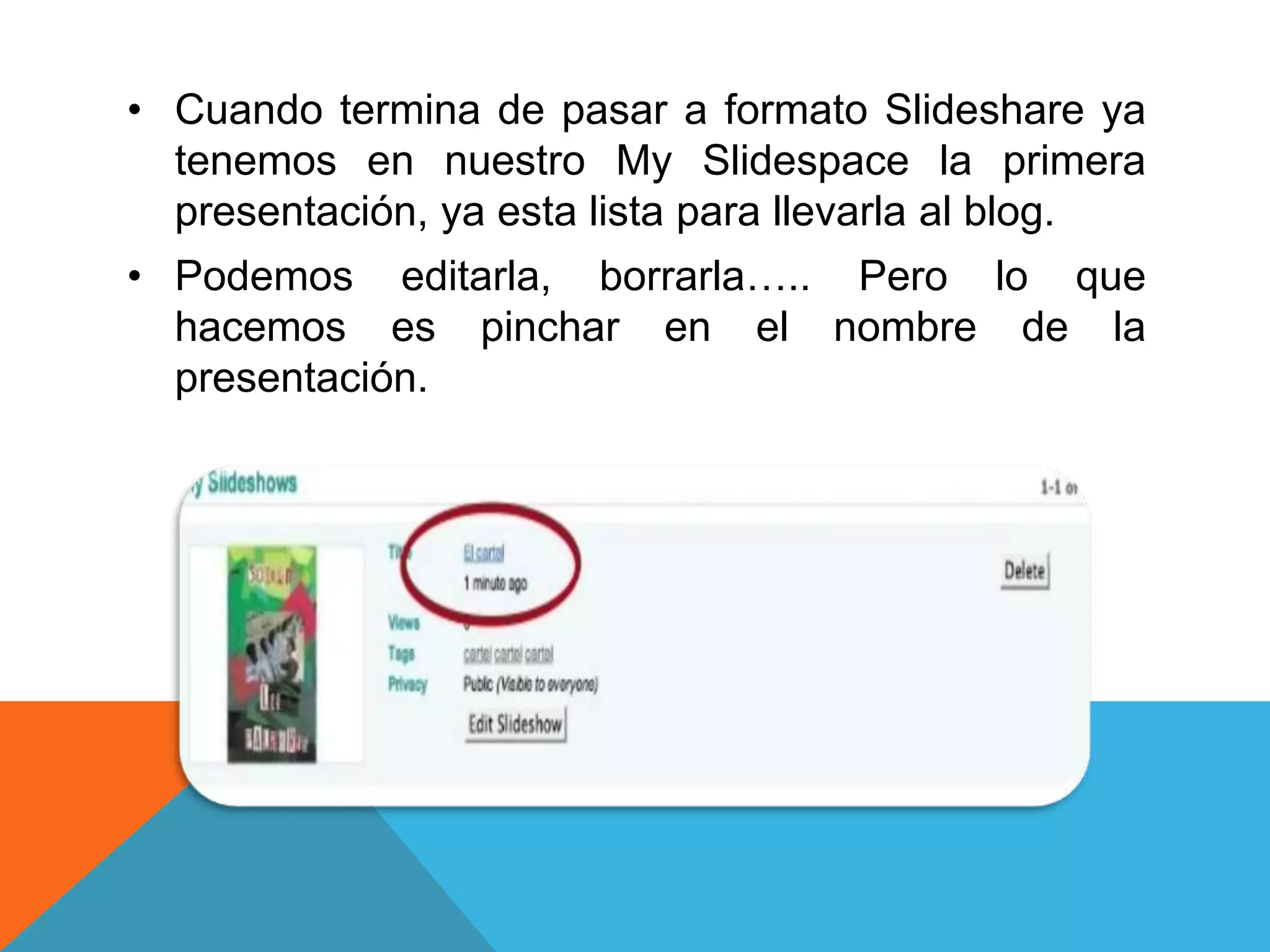 • Cuando termina de pasar a formato Slideshare ya 
tenemos en nuestro My Slidespace la primera 
presentación, ya esta lista para llevarla al blog. 
• Podemos editarla, borrarla….. Pero lo que 
hacemos es pinchar en el nombre de la 
presentación. 
 
