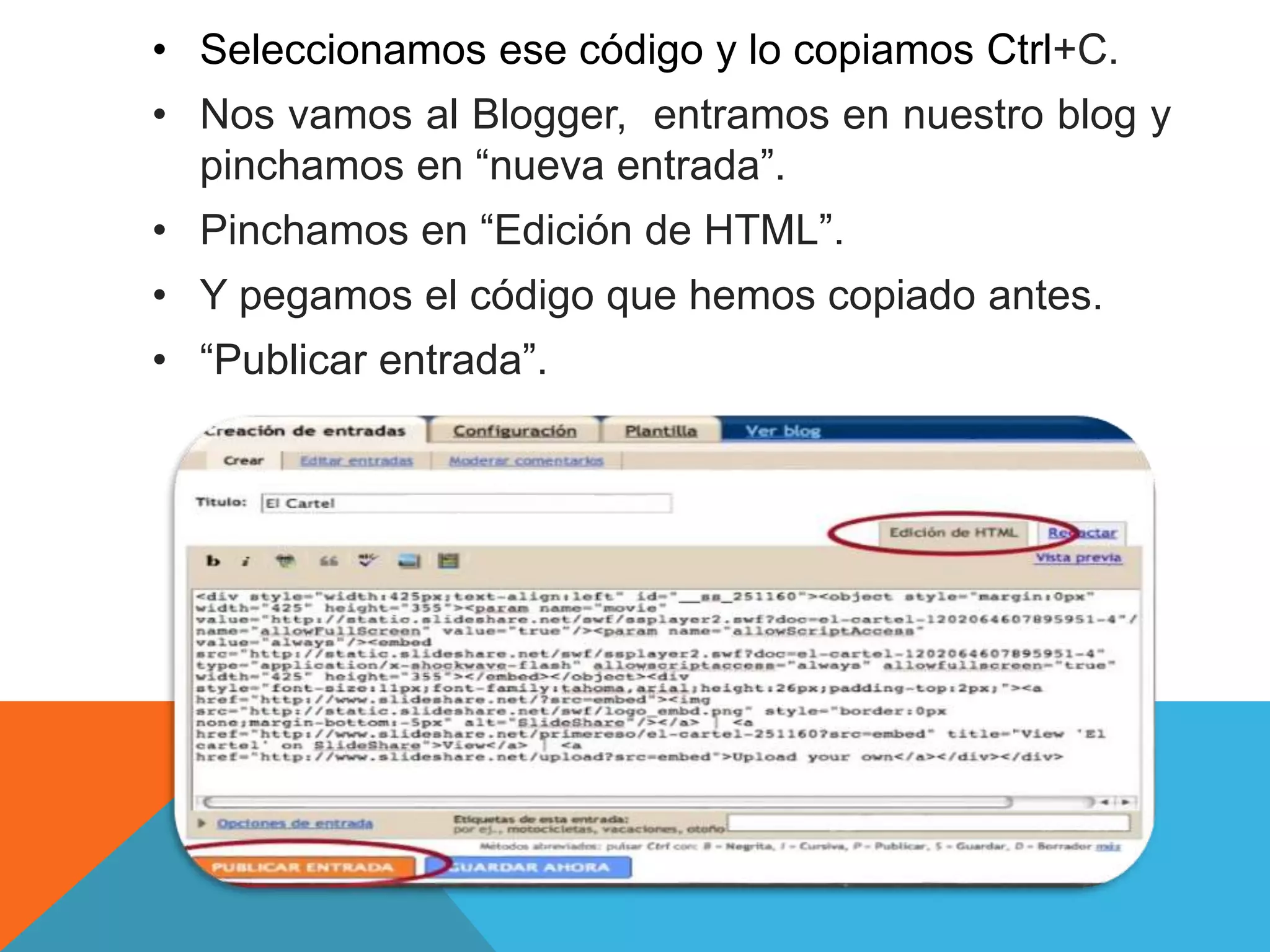• Seleccionamos ese código y lo copiamos Ctrl+C. 
• Nos vamos al Blogger, entramos en nuestro blog y 
pinchamos en “nueva entrada”. 
• Pinchamos en “Edición de HTML”. 
• Y pegamos el código que hemos copiado antes. 
• “Publicar entrada”. 
 