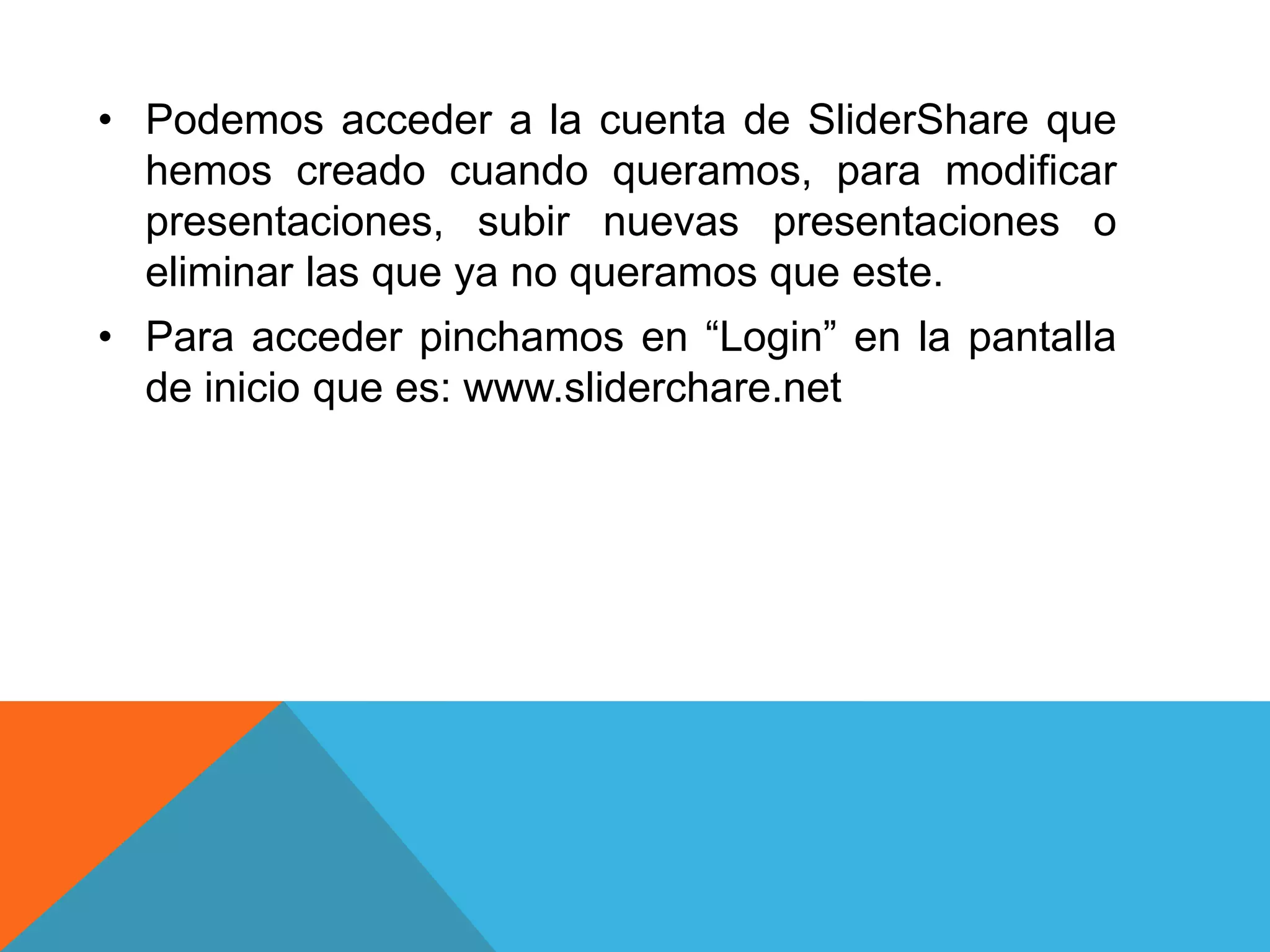 • Podemos acceder a la cuenta de SliderShare que 
hemos creado cuando queramos, para modificar 
presentaciones, subir nuevas presentaciones o 
eliminar las que ya no queramos que este. 
• Para acceder pinchamos en “Login” en la pantalla 
de inicio que es: www.sliderchare.net 
 