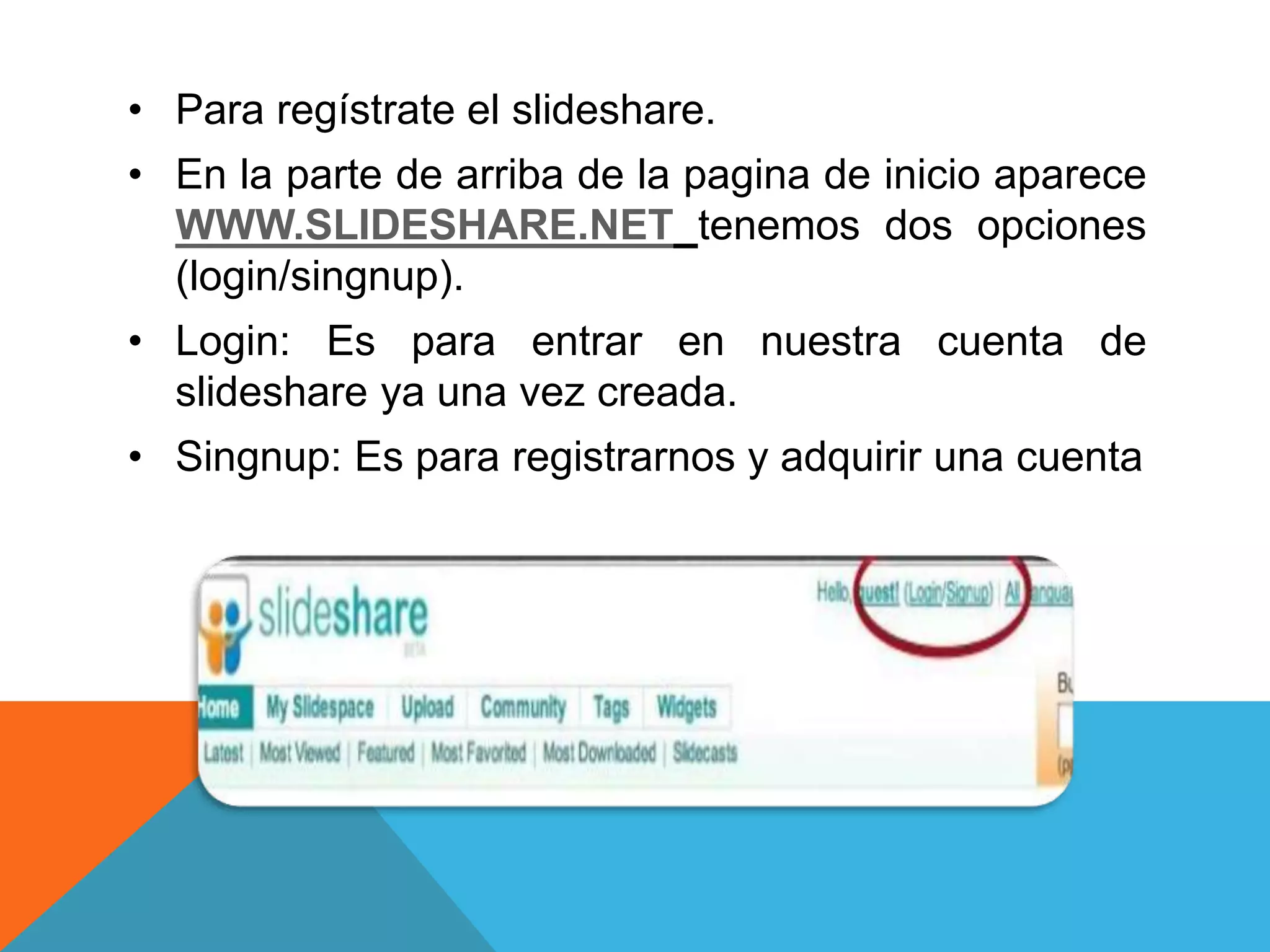 • Para regístrate el slideshare. 
• En la parte de arriba de la pagina de inicio aparece 
WWW.SLIDESHARE.NET tenemos dos opciones 
(login/singnup). 
• Login: Es para entrar en nuestra cuenta de 
slideshare ya una vez creada. 
• Singnup: Es para registrarnos y adquirir una cuenta 
 