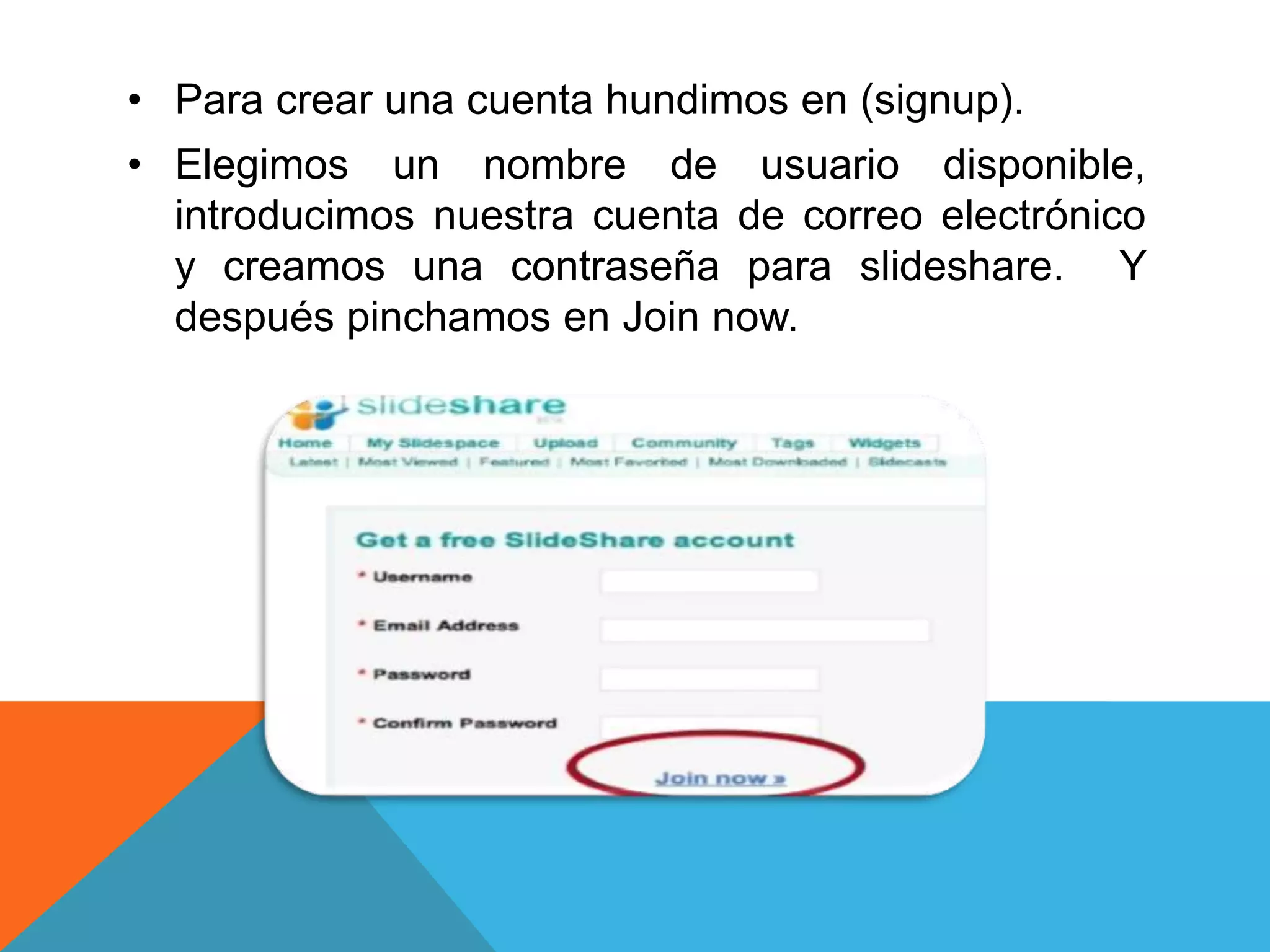 • Para crear una cuenta hundimos en (signup). 
• Elegimos un nombre de usuario disponible, 
introducimos nuestra cuenta de correo electrónico 
y creamos una contraseña para slideshare. Y 
después pinchamos en Join now. 
 