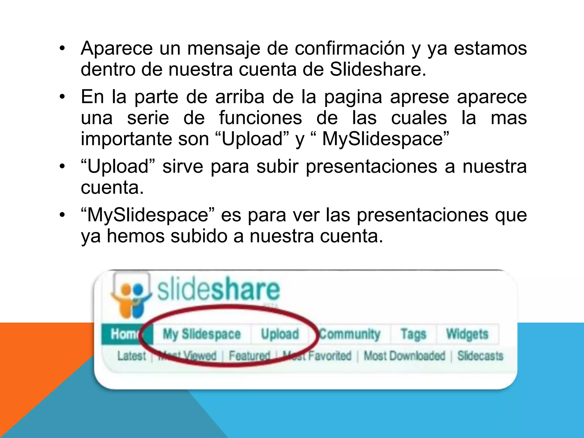 • Aparece un mensaje de confirmación y ya estamos 
dentro de nuestra cuenta de Slideshare. 
• En la parte de arriba de la pagina aprese aparece 
una serie de funciones de las cuales la mas 
importante son “Upload” y “ MySlidespace” 
• “Upload” sirve para subir presentaciones a nuestra 
cuenta. 
• “MySlidespace” es para ver las presentaciones que 
ya hemos subido a nuestra cuenta. 
 