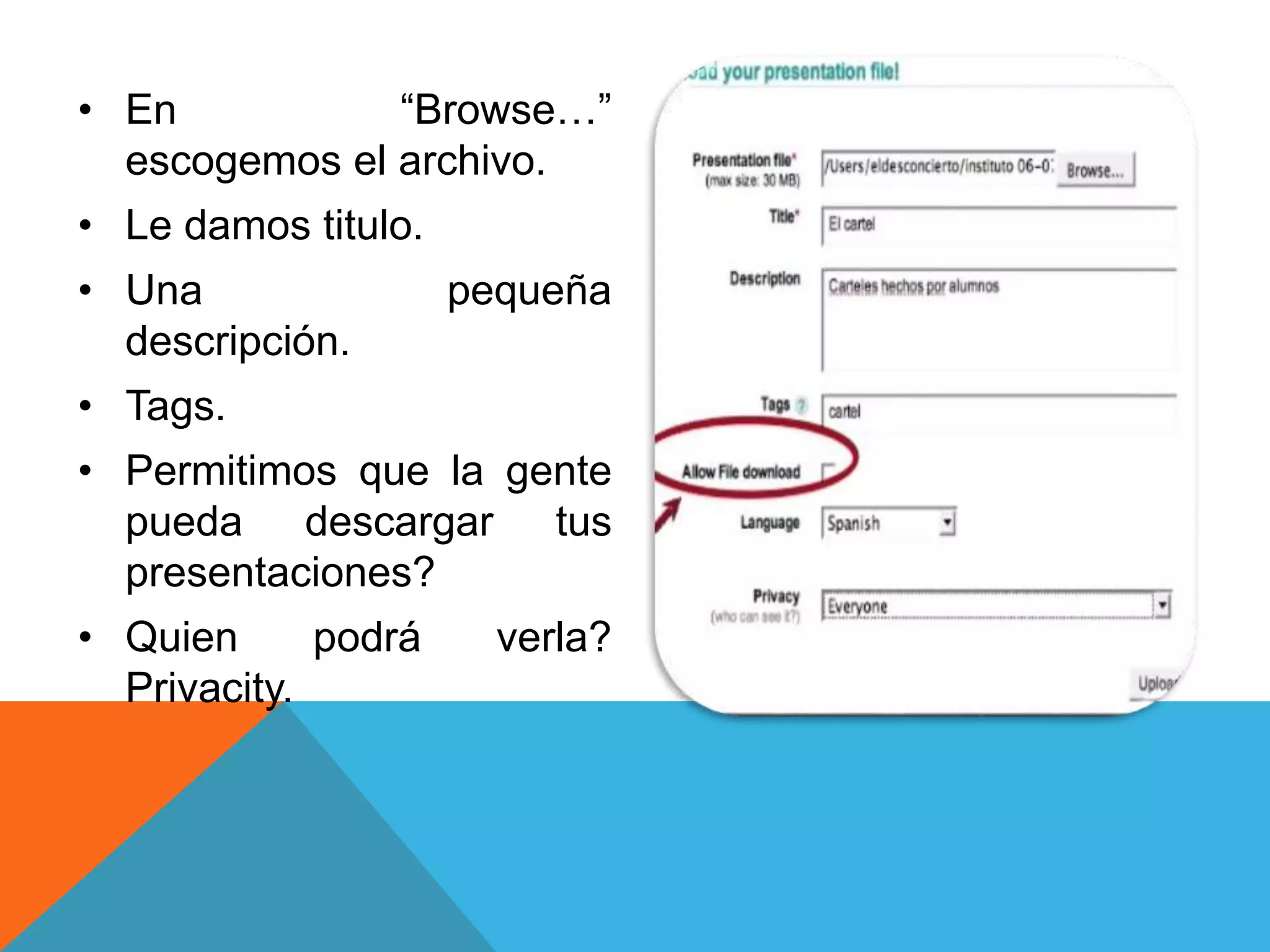 • En “Browse…” 
escogemos el archivo. 
• Le damos titulo. 
• Una pequeña 
descripción. 
• Tags. 
• Permitimos que la gente 
pueda descargar tus 
presentaciones? 
• Quien podrá verla? 
Privacity. 
 