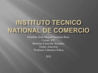 Instituto tecnico national de comercio Nombre: José Miguel Santana Ruiz. Curso:  8ºE. Materia: Ciencias  Sociales. Tema: America. Profesor: Libardo Ochoa 2011  