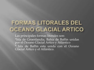 Formas litorales del oceano glacial articoLas principales formas litorales son:*Isla de Groenlandia, Bahia de Baffin unidas por el Oceano Glacial Artico y Atlántico* Isla de Baffin esta unida con el Oceano Glacial Artico y el Atlántico. 