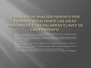 2. Realiza un analisis parrafo por parrafo resaltando las ideas principales y las palabras clavez de cada parrafo.*América es un continente que se extiende en gran parte del hemisferio occidental de la Tierra. Se extiende desde el oceano glacial artico por el Norte hasta el cabo hornos por el Sur *Es la segunda masa de Tierra mas grande del planeta. Debido a su gran tamaño y sus características geograficas, América es dividida tradicionalmente en América del Norte y América del Sur, aunque algunos geógrafos consideran a América central como un subcontinente*¿Por que se llama América ?Por el navegante Italiano Américo Vespucio, realizó varios viajes a estas tierras a partir de 1499, y comprobó que pertenecían a un continente nuevo.*Todos estos pueblos fueron conquistados y colonizados por España, Portugal, y Francia, cuyos idiomas provienen del latín. De hay el término latinoamericano.* América es conocida como el Nuevo Mundo a partir de su descubrimiento por Cristóbal Colón.* Comenzó a ser llamada Nuevo Mundo por opocición a Europa, Asia y África que eran  conocidos como el Viejo  Mundo