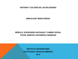 HISTORIA Y CULTURA DE LAS RELIGIONES

MIREYA ENIT MORA PINZON

MÓDULO: SOCIEDADES ANTIGUAS Y CAMBIO SOCIAL
TUTOR: MARITZA CASTAÑEDA CARDENAS

INSTITUTO UNIVERSITARIO

POLITECNICO GRANCOLOMBIANO
2013

 