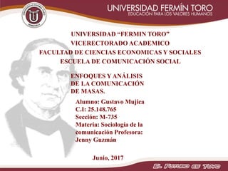 UNIVERSIDAD “FERMIN TORO”
VICERECTORADO ACADEMICO
FACULTAD DE CIENCIAS ECONOMICAS Y SOCIALES
ESCUELA DE COMUNICACIÓN SOCIAL
Junio, 2017
Alumno: Gustavo Mujica
C.I: 25.148.765
Sección: M-735
Materia: Sociología de la
comunicación Profesora:
Jenny Guzmán
ENFOQUES Y ANÁLISIS
DE LA COMUNICACIÓN
DE MASAS.
 