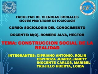 FACULTAD DE CIENCIAS SOCIALES
ESCUELA PROFESIONAL DE SOCIOLOGÍA
CURSO: SOCIOLOGIA DEL CONOCIMIENTO
DOCENTE: M(O). ROMERO ALVA, HECTOR

TEMA: CONSTRUCCION SOCIAL DE LA
REALIDAD
INTEGRANTES: CIPRIANO ANTONIO, ROLIN
ESPINOZA JUAREZ,JANETT
INOCENTE CARLOS, MARIBEL
TRUJILLO HUERTA, LOIDA

 