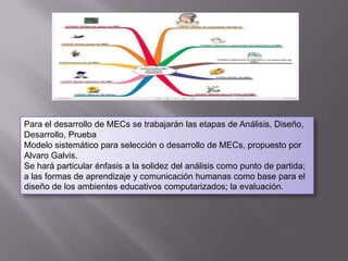 Para el desarrollo de MECs se trabajarán las etapas de Análisis, Diseño,
Desarrollo, Prueba
Modelo sistemático para selección o desarrollo de MECs, propuesto por
Alvaro Galvis.
Se hará particular énfasis a la solidez del análisis como punto de partida;
a las formas de aprendizaje y comunicación humanas como base para el
diseño de los ambientes educativos computarizados; la evaluación.
 