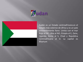 Sudán es un Estado centroafricano.es el estado más extenso de áfrica y es un país eminentemente llano. Limita con el mar Rojo al NE, Libia al NO, Etiopía al E, Zaire, Uganda, Kenia al S, Chad y República Centroafricana al O. La capital es Khartum 