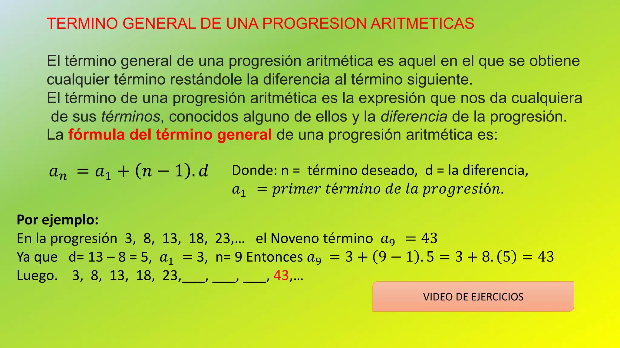 TERMINO GENERAL DE UNA PROGRESION ARITMETICAS
El término general de una progresión aritmética es aquel en el que se obtiene
cualquier término restándole la diferencia al término siguiente.
El término de una progresión aritmética es la expresión que nos da cualquiera
de sus términos, conocidos alguno de ellos y la diferencia de la progresión.
La fórmula del término general de una progresión aritmética es:
𝑎 𝑛 = 𝑎1 + 𝑛 − 1 . 𝑑 Donde: n = término deseado, d = la diferencia,
𝑎1 = 𝑝𝑟𝑖𝑚𝑒𝑟 𝑡é𝑟𝑚𝑖𝑛𝑜 𝑑𝑒 𝑙𝑎 𝑝𝑟𝑜𝑔𝑟𝑒𝑠𝑖ó𝑛.
Por ejemplo:
En la progresión 3, 8, 13, 18, 23,… el Noveno término 𝑎9 = 43
Ya que d= 13 – 8 = 5, 𝑎1 = 3, n= 9 Entonces 𝑎9 = 3 + 9 − 1 . 5 = 3 + 8. 5 = 43
Luego. 3, 8, 13, 18, 23,___, ___, ___, 43,…
VIDEO DE EJERCICIOS
 