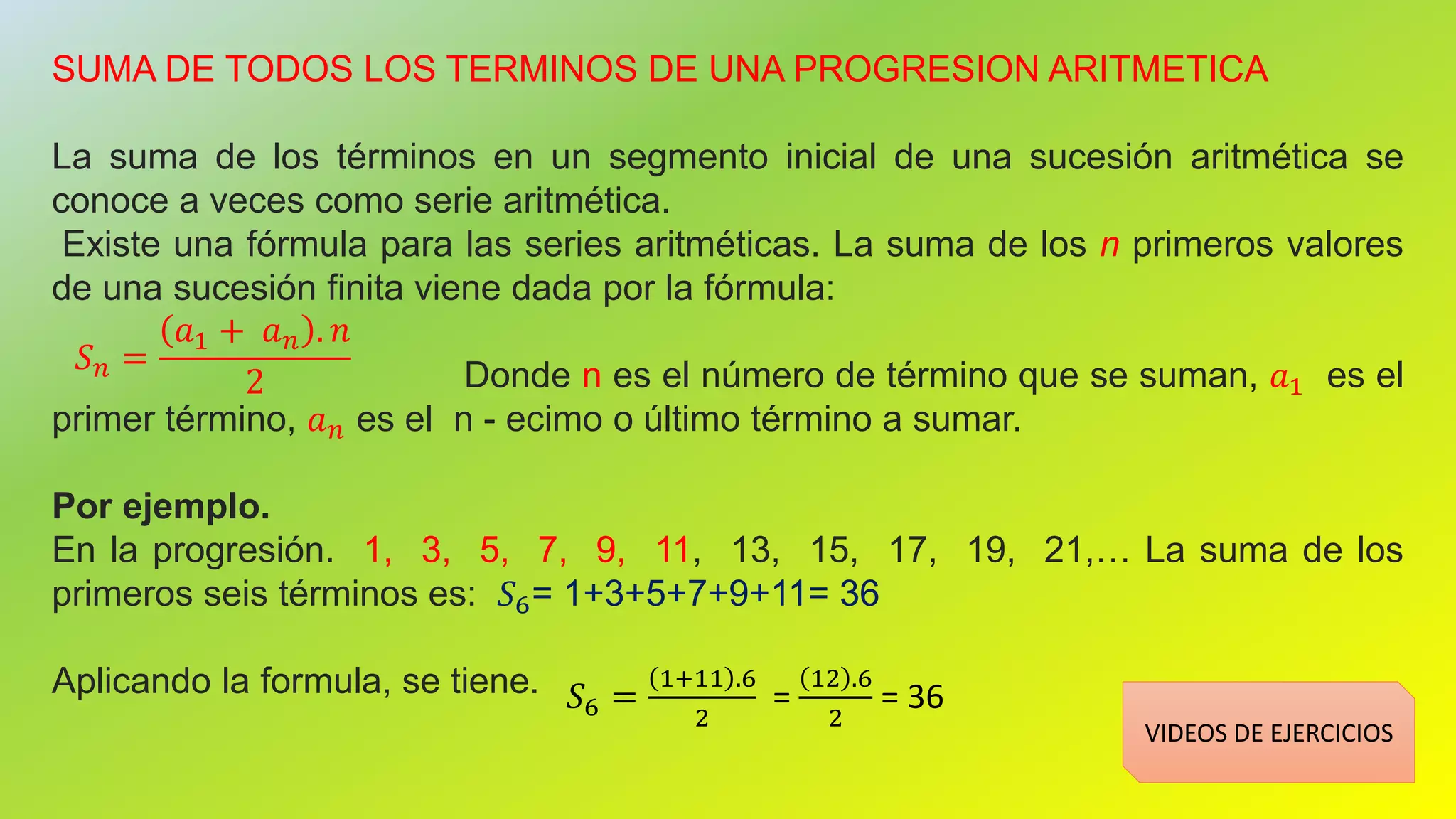 SUMA DE TODOS LOS TERMINOS DE UNA PROGRESION ARITMETICA
La suma de los términos en un segmento inicial de una sucesión aritmética se
conoce a veces como serie aritmética.
Existe una fórmula para las series aritméticas. La suma de los n primeros valores
de una sucesión finita viene dada por la fórmula:
Donde n es el número de término que se suman, 𝑎1 es el
primer término, 𝑎 𝑛 es el n - ecimo o último término a sumar.
Por ejemplo.
En la progresión. 1, 3, 5, 7, 9, 11, 13, 15, 17, 19, 21,… La suma de los
primeros seis términos es: 𝑆6= 1+3+5+7+9+11= 36
Aplicando la formula, se tiene.
𝑆 𝑛 =
𝑎1 + 𝑎 𝑛 . 𝑛
2
𝑆6 =
1+11 .6
2
=
12 .6
2
= 36
VIDEOS DE EJERCICIOS
 