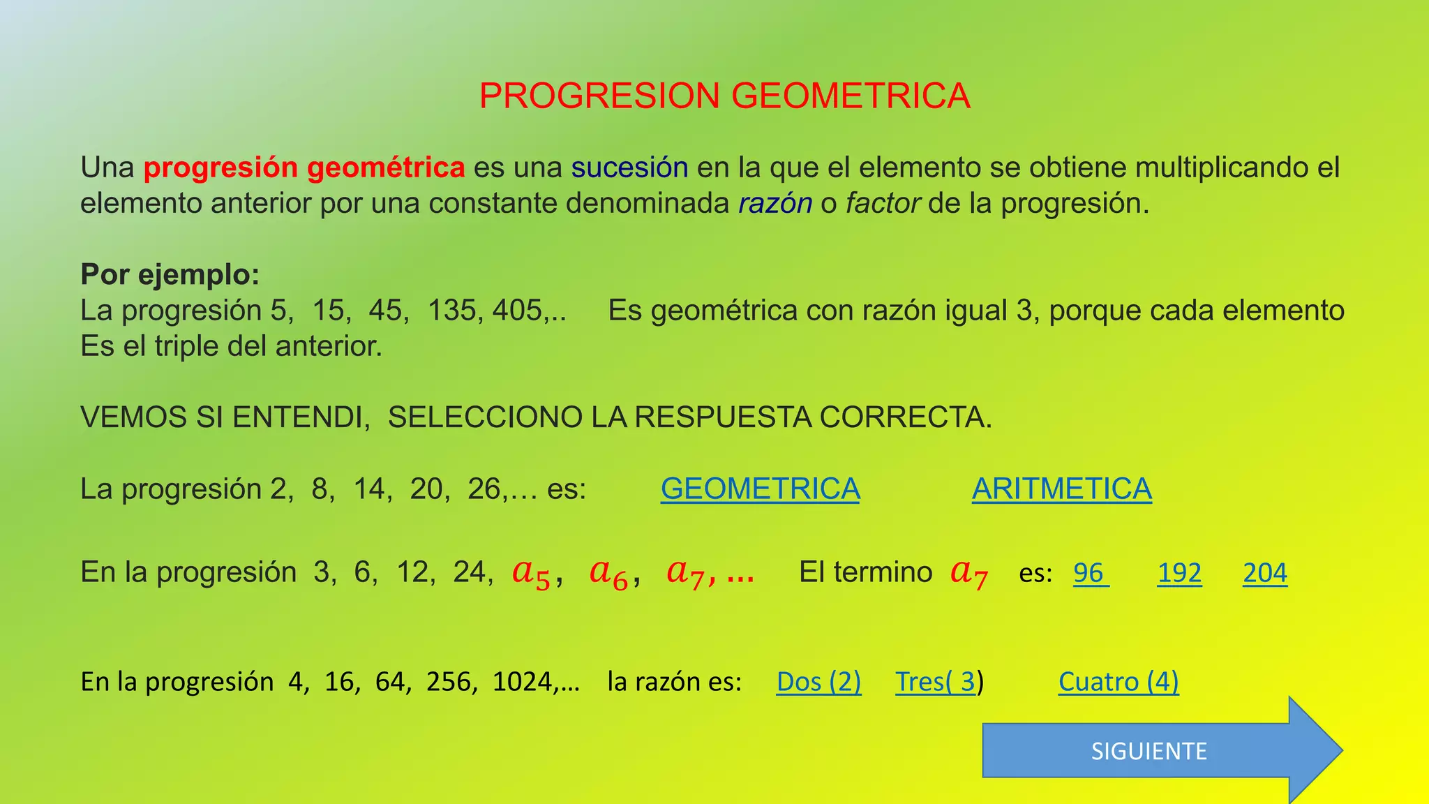 PROGRESION GEOMETRICA
Una progresión geométrica es una sucesión en la que el elemento se obtiene multiplicando el
elemento anterior por una constante denominada razón o factor de la progresión.
Por ejemplo:
La progresión 5, 15, 45, 135, 405,.. Es geométrica con razón igual 3, porque cada elemento
Es el triple del anterior.
VEMOS SI ENTENDI, SELECCIONO LA RESPUESTA CORRECTA.
La progresión 2, 8, 14, 20, 26,… es: GEOMETRICA ARITMETICA
En la progresión 3, 6, 12, 24, 𝑎5, 𝑎6, 𝑎7, … El termino 𝑎7 es: 96 192 204
En la progresión 4, 16, 64, 256, 1024,… la razón es: Dos (2) Tres( 3) Cuatro (4)
SIGUIENTE
 