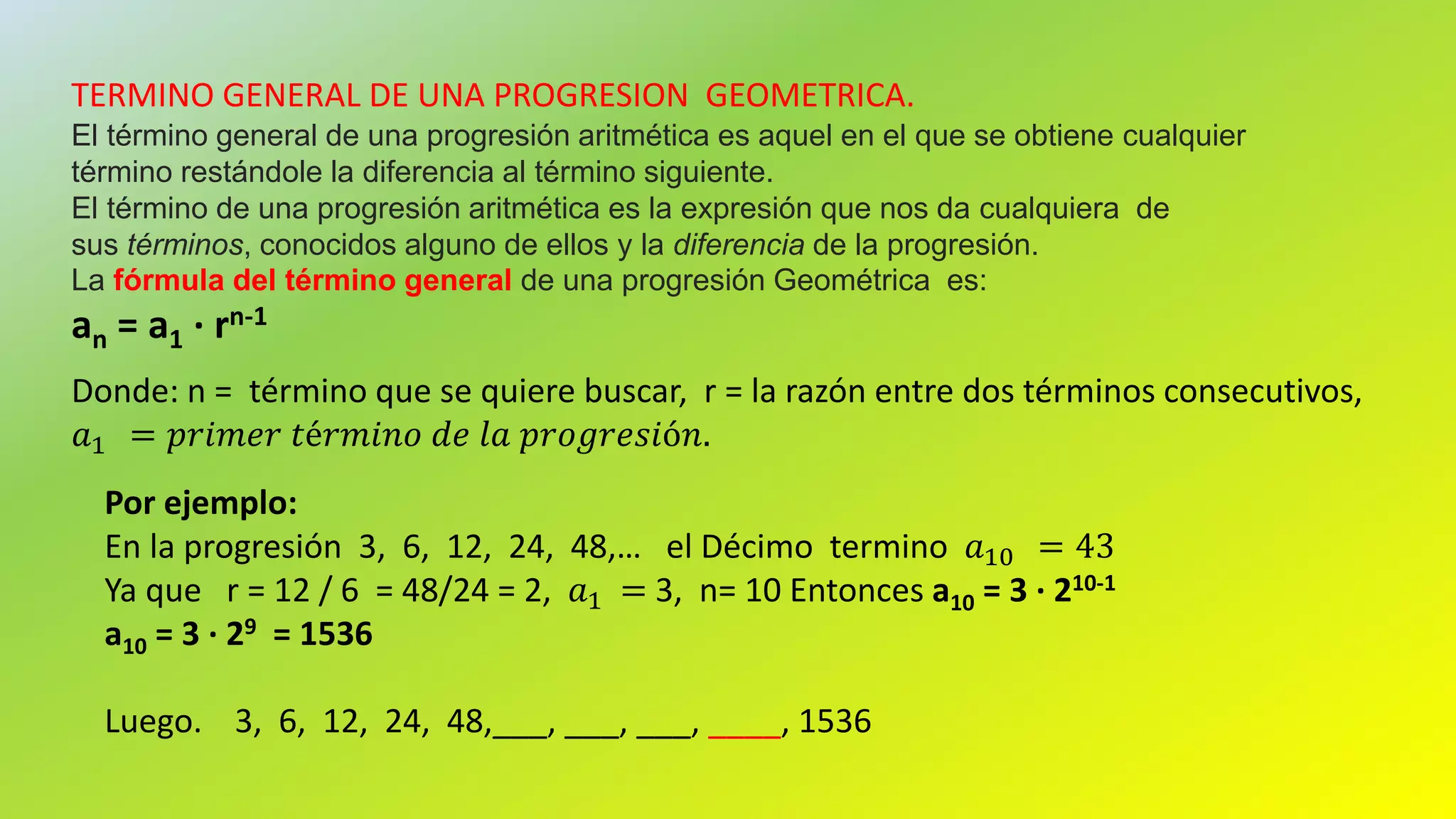 TERMINO GENERAL DE UNA PROGRESION GEOMETRICA.
El término general de una progresión aritmética es aquel en el que se obtiene cualquier
término restándole la diferencia al término siguiente.
El término de una progresión aritmética es la expresión que nos da cualquiera de
sus términos, conocidos alguno de ellos y la diferencia de la progresión.
La fórmula del término general de una progresión Geométrica es:
an = a1 · rn-1
Donde: n = término que se quiere buscar, r = la razón entre dos términos consecutivos,
𝑎1 = 𝑝𝑟𝑖𝑚𝑒𝑟 𝑡é𝑟𝑚𝑖𝑛𝑜 𝑑𝑒 𝑙𝑎 𝑝𝑟𝑜𝑔𝑟𝑒𝑠𝑖ó𝑛.
Por ejemplo:
En la progresión 3, 6, 12, 24, 48,… el Décimo termino 𝑎10 = 43
Ya que r = 12 / 6 = 48/24 = 2, 𝑎1 = 3, n= 10 Entonces a10 = 3 · 210-1
a10 = 3 · 29 = 1536
Luego. 3, 6, 12, 24, 48,___, ___, ___, ____, 1536
 