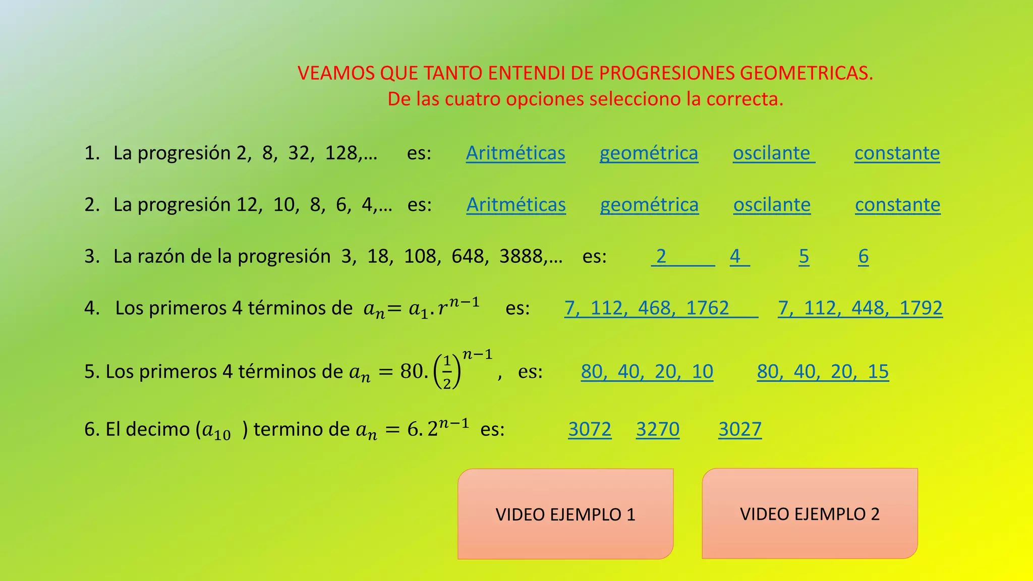 VEAMOS QUE TANTO ENTENDI DE PROGRESIONES GEOMETRICAS.
De las cuatro opciones selecciono la correcta.
1. La progresión 2, 8, 32, 128,… es: Aritméticas geométrica oscilante constante
2. La progresión 12, 10, 8, 6, 4,… es: Aritméticas geométrica oscilante constante
3. La razón de la progresión 3, 18, 108, 648, 3888,… es: 2 4 5 6
4. Los primeros 4 términos de 𝑎 𝑛= 𝑎1. 𝑟 𝑛−1
es: 7, 112, 468, 1762 7, 112, 448, 1792
5. Los primeros 4 términos de 𝑎 𝑛 = 80.
1
2
𝑛−1
, es: 80, 40, 20, 10 80, 40, 20, 15
6. El decimo (𝑎10 ) termino de 𝑎 𝑛 = 6. 2 𝑛−1 es: 3072 3270 3027
VIDEO EJEMPLO 1 VIDEO EJEMPLO 2
 