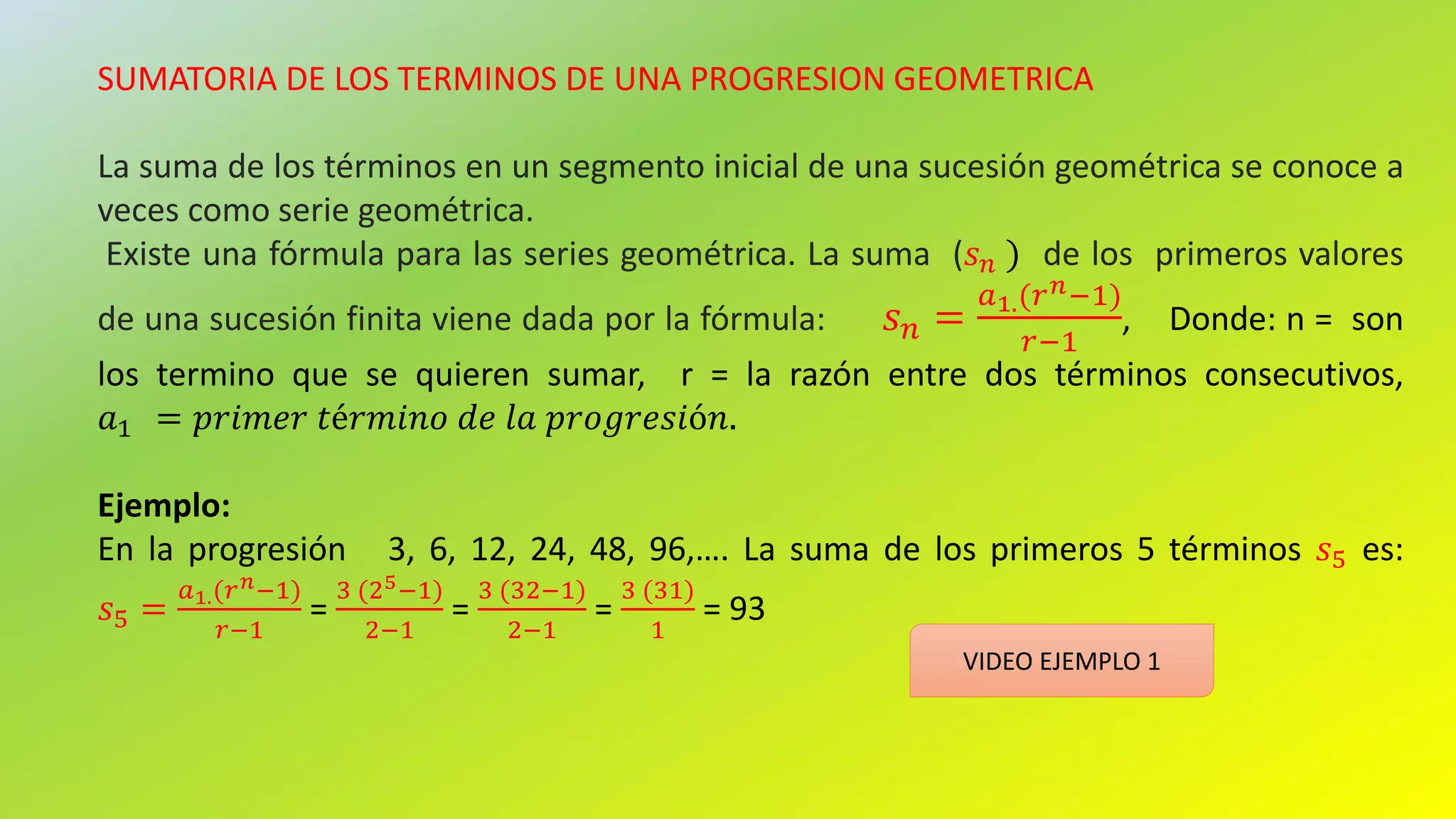 SUMATORIA DE LOS TERMINOS DE UNA PROGRESION GEOMETRICA
La suma de los términos en un segmento inicial de una sucesión geométrica se conoce a
veces como serie geométrica.
Existe una fórmula para las series geométrica. La suma (𝑠 𝑛 ) de los primeros valores
de una sucesión finita viene dada por la fórmula: 𝑠 𝑛 =
𝑎1.(𝑟 𝑛−1)
𝑟−1
, Donde: n = son
los termino que se quieren sumar, r = la razón entre dos términos consecutivos,
𝑎1 = 𝑝𝑟𝑖𝑚𝑒𝑟 𝑡é𝑟𝑚𝑖𝑛𝑜 𝑑𝑒 𝑙𝑎 𝑝𝑟𝑜𝑔𝑟𝑒𝑠𝑖ó𝑛.
Ejemplo:
En la progresión 3, 6, 12, 24, 48, 96,…. La suma de los primeros 5 términos 𝑠5 es:
𝑠5 =
𝑎1.(𝑟 𝑛−1)
𝑟−1
=
3 (25−1)
2−1
=
3 (32−1)
2−1
=
3 (31)
1
= 93
VIDEO EJEMPLO 1
 