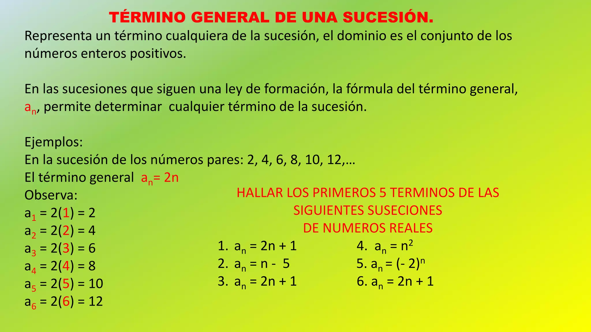 TÉRMINO GENERAL DE UNA SUCESIÓN.
Representa un término cualquiera de la sucesión, el dominio es el conjunto de los
números enteros positivos.
En las sucesiones que siguen una ley de formación, la fórmula del término general,
an, permite determinar cualquier término de la sucesión.
Ejemplos:
En la sucesión de los números pares: 2, 4, 6, 8, 10, 12,…
El término general an= 2n
Observa:
a1 = 2(1) = 2
a2 = 2(2) = 4
a3 = 2(3) = 6
a4 = 2(4) = 8
a5 = 2(5) = 10
a6 = 2(6) = 12
HALLAR LOS PRIMEROS 5 TERMINOS DE LAS
SIGUIENTES SUSECIONES
DE NUMEROS REALES
1. an = 2n + 1 4. an = n2
2. an = n - 5 5. an = (- 2)n
3. an = 2n + 1 6. an = 2n + 1
 
