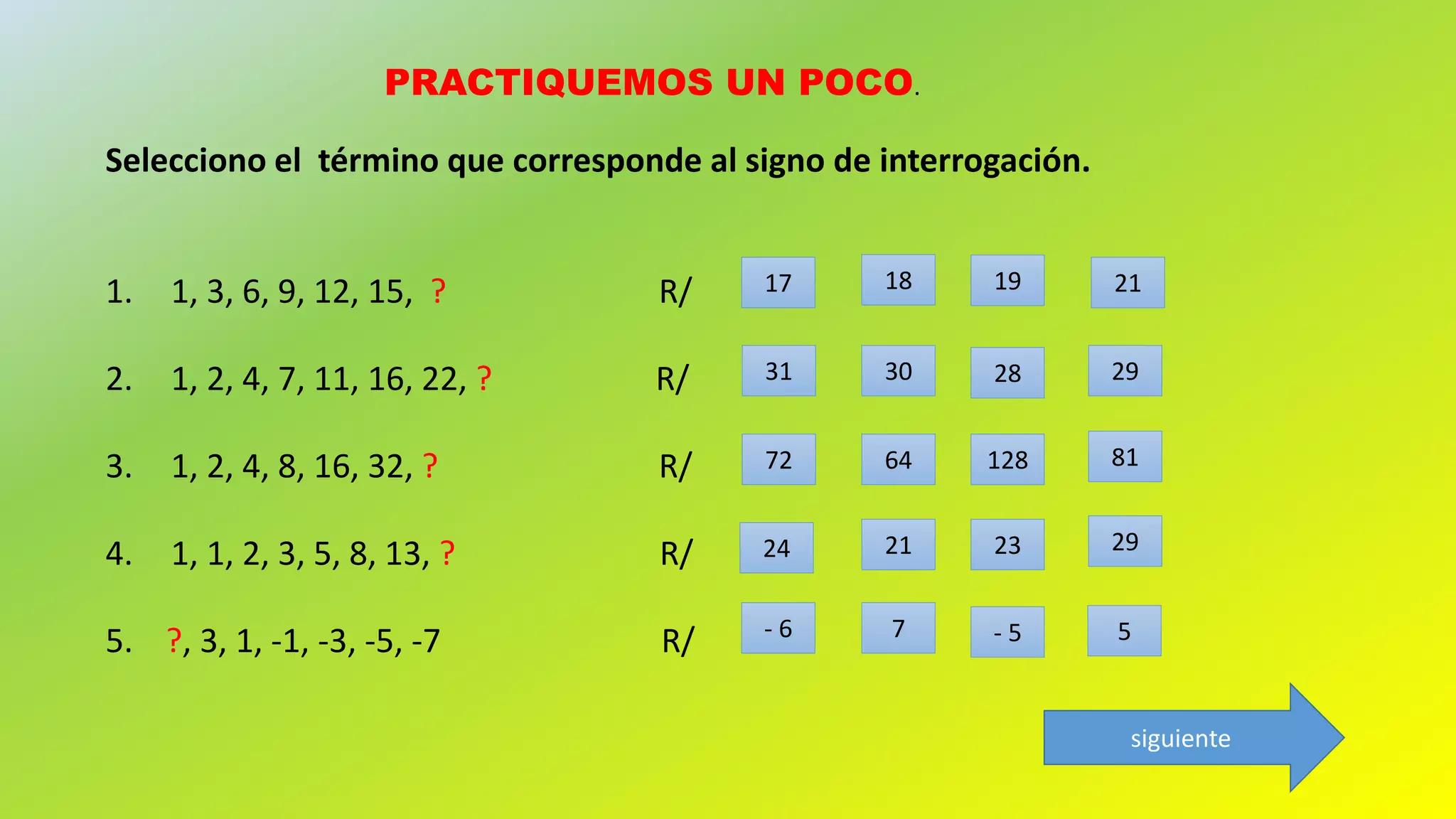 PRACTIQUEMOS UN POCO.
Selecciono el término que corresponde al signo de interrogación.
1. 1, 3, 6, 9, 12, 15, ? R/
2. 1, 2, 4, 7, 11, 16, 22, ? R/
3. 1, 2, 4, 8, 16, 32, ? R/
4. 1, 1, 2, 3, 5, 8, 13, ? R/
5. ?, 3, 1, -1, -3, -5, -7 R/
21191817
31 30 28 29
- 6
811286472
29232124
7 - 5 5
siguiente
 