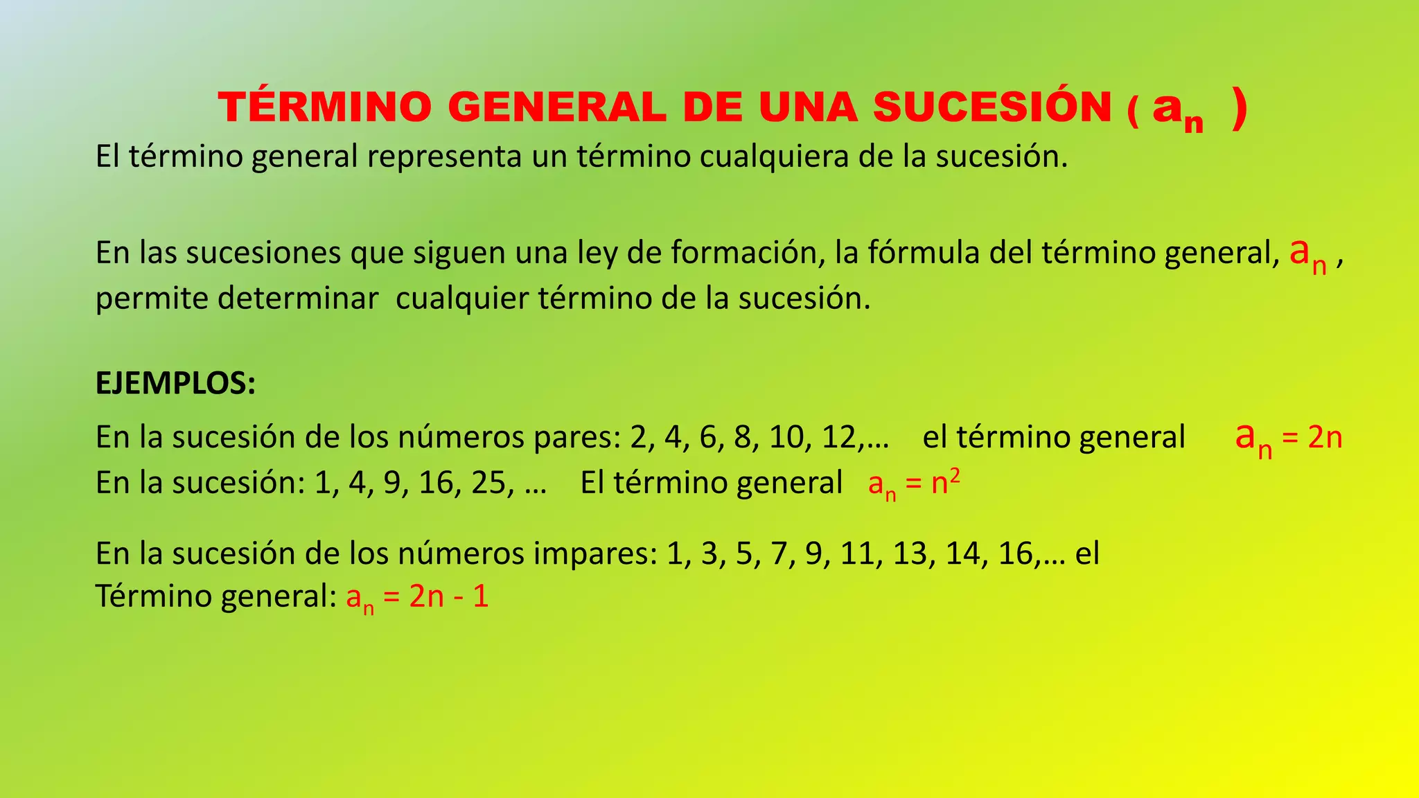 TÉRMINO GENERAL DE UNA SUCESIÓN ( an )
El término general representa un término cualquiera de la sucesión.
En las sucesiones que siguen una ley de formación, la fórmula del término general, an ,
permite determinar cualquier término de la sucesión.
EJEMPLOS:
En la sucesión de los números pares: 2, 4, 6, 8, 10, 12,… el término general an = 2n
En la sucesión: 1, 4, 9, 16, 25, … El término general an = n2
En la sucesión de los números impares: 1, 3, 5, 7, 9, 11, 13, 14, 16,… el
Término general: an = 2n - 1
 