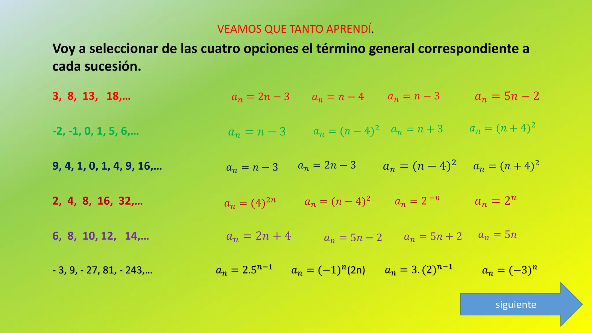 VEAMOS QUE TANTO APRENDÍ.
𝑎 𝑛 = 5𝑛 − 23, 8, 13, 18,…
-2, -1, 0, 1, 5, 6,… 𝑎 𝑛 = 𝑛 − 3
9, 4, 1, 0, 1, 4, 9, 16,… 𝑎 𝑛 = (𝑛 − 4)2
2, 4, 8, 16, 32,…
Voy a seleccionar de las cuatro opciones el término general correspondiente a
cada sucesión.
𝑎 𝑛 = 2 𝑛
6, 8, 10, 12, 14,… 𝑎 𝑛 = 2𝑛 + 4
- 3, 9, - 27, 81, - 243,… 𝑎 𝑛 = (−3) 𝑛
𝑎 𝑛 = 𝑛 − 3𝑎 𝑛 = 𝑛 − 4𝑎 𝑛 = 2𝑛 − 3
𝑎 𝑛 = 𝑛 + 3𝑎 𝑛 = (𝑛 − 4)2 𝑎 𝑛 = (𝑛 + 4)2
𝑎 𝑛 = (𝑛 + 4)2𝑎 𝑛 = 2𝑛 − 3𝑎 𝑛 = 𝑛 − 3
𝑎 𝑛 = 2 −𝑛
𝑎 𝑛 = (𝑛 − 4)2
𝑎 𝑛 = (4)2𝑛
𝑎 𝑛 = 5𝑛 − 2 𝑎 𝑛 = 5𝑛 + 2 𝑎 𝑛 = 5𝑛
𝑎 𝑛 = 2.5 𝑛−1
𝑎 𝑛 = (−1) 𝑛(2n) 𝑎 𝑛 = 3. (2) 𝑛−1
siguiente
 