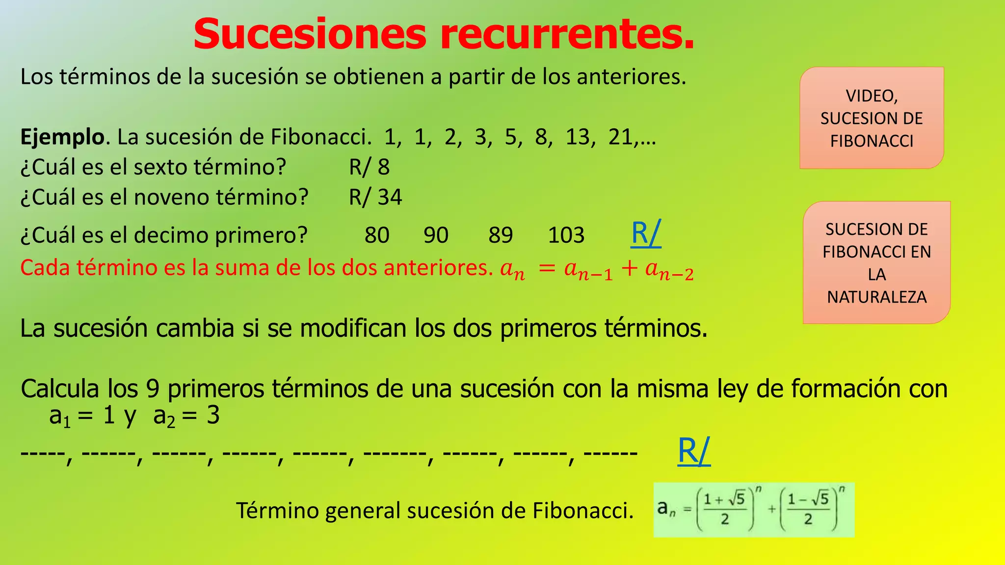 Sucesiones recurrentes.
Los términos de la sucesión se obtienen a partir de los anteriores.
Ejemplo. La sucesión de Fibonacci. 1, 1, 2, 3, 5, 8, 13, 21,…
¿Cuál es el sexto término? R/ 8
¿Cuál es el noveno término? R/ 34
¿Cuál es el decimo primero? 80 90 89 103 R/
Cada término es la suma de los dos anteriores. 𝑎 𝑛 = 𝑎 𝑛−1 + 𝑎 𝑛−2
La sucesión cambia si se modifican los dos primeros términos.
Calcula los 9 primeros términos de una sucesión con la misma ley de formación con
a1 = 1 y a2 = 3
-----, ------, ------, ------, ------, -------, ------, ------, ------ R/
VIDEO,
SUCESION DE
FIBONACCI
SUCESION DE
FIBONACCI EN
LA
NATURALEZA
Término general sucesión de Fibonacci.
 