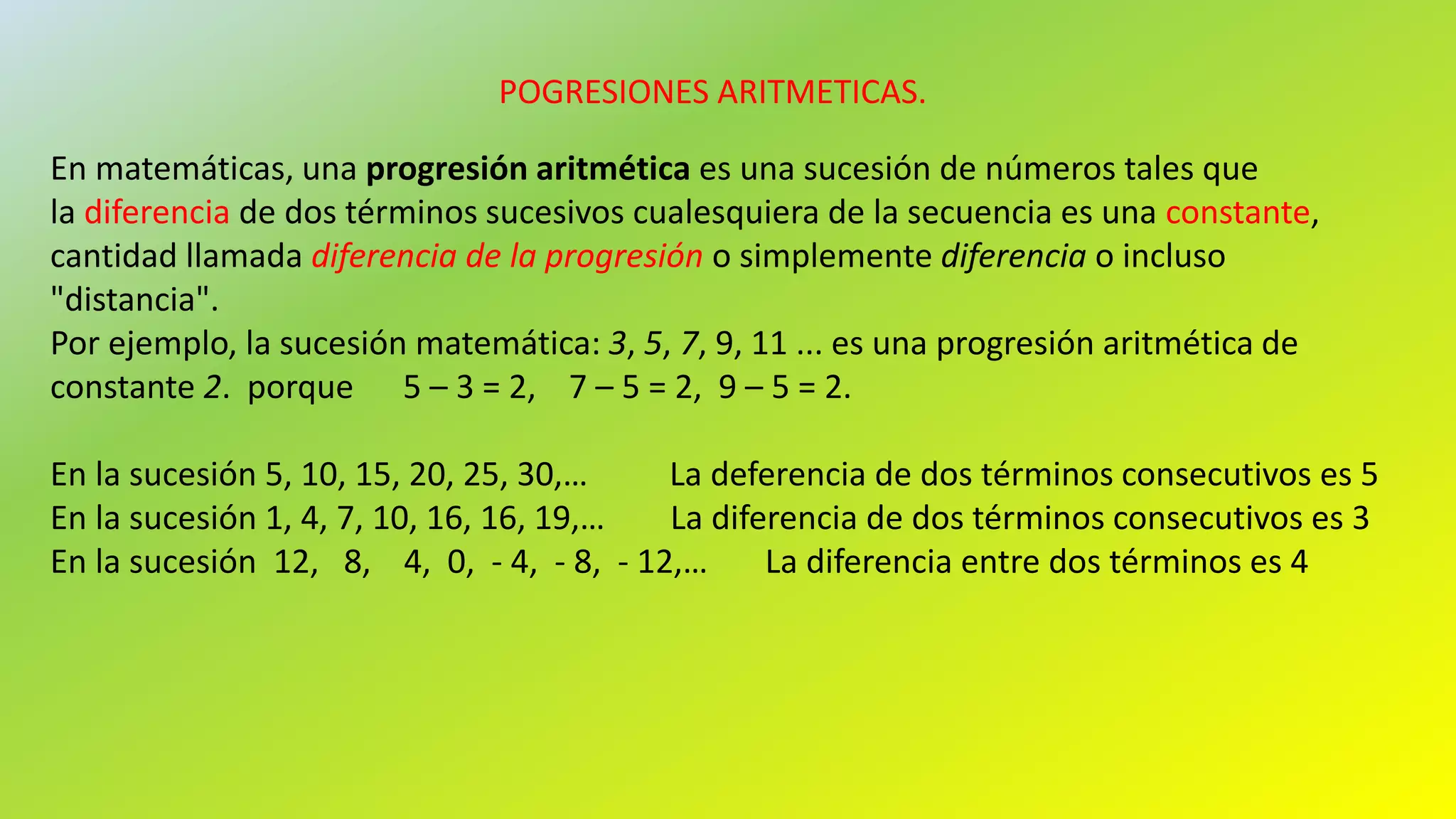 POGRESIONES ARITMETICAS.
En matemáticas, una progresión aritmética es una sucesión de números tales que
la diferencia de dos términos sucesivos cualesquiera de la secuencia es una constante,
cantidad llamada diferencia de la progresión o simplemente diferencia o incluso
"distancia".
Por ejemplo, la sucesión matemática: 3, 5, 7, 9, 11 ... es una progresión aritmética de
constante 2. porque 5 – 3 = 2, 7 – 5 = 2, 9 – 5 = 2.
En la sucesión 5, 10, 15, 20, 25, 30,… La deferencia de dos términos consecutivos es 5
En la sucesión 1, 4, 7, 10, 16, 16, 19,… La diferencia de dos términos consecutivos es 3
En la sucesión 12, 8, 4, 0, - 4, - 8, - 12,… La diferencia entre dos términos es 4
 