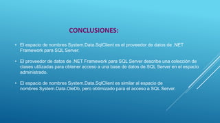 • El espacio de nombres System.Data.SqlClient es el proveedor de datos de .NET
Framework para SQL Server.
• El proveedor de datos de .NET Framework para SQL Server describe una colección de
clases utilizadas para obtener acceso a una base de datos de SQL Server en el espacio
administrado.
• El espacio de nombres System.Data.SqlClient es similar al espacio de
nombres System.Data.OleDb, pero obtimizado para el acceso a SQL Server.
CONCLUSIONES:
 