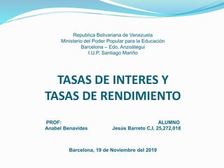 Republica Bolivariana de Venezuela
Ministerio del Poder Popular para la Educación
Barcelona – Edo, Anzoátegui
I.U.P. Santiago Mariño
TASAS DE INTERES Y
TASAS DE RENDIMIENTO
PROF: ALUMNO
Anabel Benavides Jesús Barreto C,I, 25,272,018
Barcelona, 19 de Noviembre del 2019
 