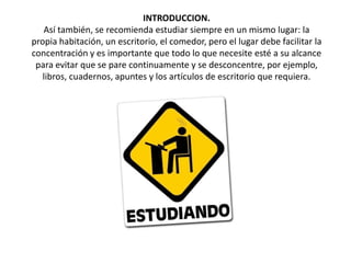 INTRODUCCION.Así también, se recomienda estudiar siempre en un mismo lugar: la propia habitación, un escritorio, el comedor, pero el lugar debe facilitar la concentración y es importante que todo lo que necesite esté a su alcance para evitar que se pare continuamente y se desconcentre, por ejemplo, libros, cuadernos, apuntes y los artículos de escritorio que requiera. 