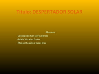 Título: DESPERTADOR SOLAR
Alumnos::
-Concepción Gonçalves Barata
-Adalis Vizcaíno Fuster
-Manuel Faustino Casas Diaz
 