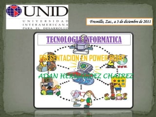 Fresnillo, Zac., a 3 de diciembre de 2011



  TECNOLOGIA INFORMATICA

PRESENTACION EN POWER POINT

ADAN HERNANDEZ CHAIREZ

          1° “C”
 