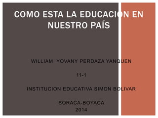 WILLIAM YOVANY PERDAZA YANQUEN
11-1
INSTITUCION EDUCATIVA SIMON BOLIVAR
SORACA-BOYACA
2014
COMO ESTA LA EDUCACIÓN EN
NUESTRO PAÍS
 