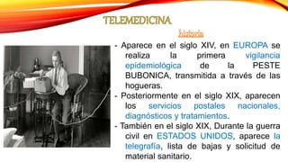 - Aparece en el siglo XIV, en EUROPA se
realiza la primera vigilancia
epidemiológica de la PESTE
BUBONICA, transmitida a través de las
hogueras.
- Posteriormente en el siglo XIX, aparecen
los servicios postales nacionales,
diagnósticos y tratamientos.
- También en el siglo XIX, Durante la guerra
civil en ESTADOS UNIDOS, aparece la
telegrafía, lista de bajas y solicitud de
material sanitario.
 