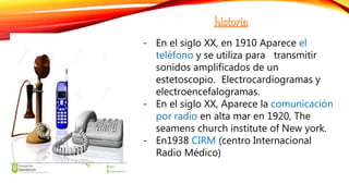- En el siglo XX, en 1910 Aparece el
teléfono y se utiliza para transmitir
sonidos amplificados de un
estetoscopio. Electrocardiogramas y
electroencefalogramas.
- En el siglo XX, Aparece la comunicación
por radio en alta mar en 1920, The
seamens church institute of New york.
- En1938 CIRM (centro Internacional
Radio Médico)
 
